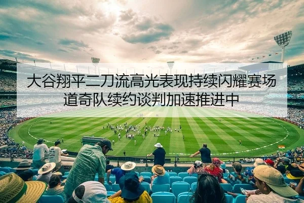 大谷翔平二刀流高光表现持续闪耀赛场 道奇队续约谈判加速推进中